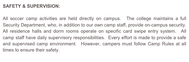 SAFETY & SUPERVISION:

All soccer camp activities are held directly on campus.  The college maintains a full Security Department, who, in addition to our own camp staff, provide on-campus security.  All residence halls and dorm rooms operate on specific card swipe entry system.  All camp staff have daily supervisory responsibilities.  Every effort is made to provide a safe and supervised camp environment.  However, campers must follow Camp Rules at all times to ensure their safety.
